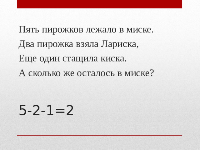 Пять пирожков лежало в миске. Два пирожка взяла Лариска, Еще один стащила киска. А сколько же осталось в миске? 5-2-1=2   