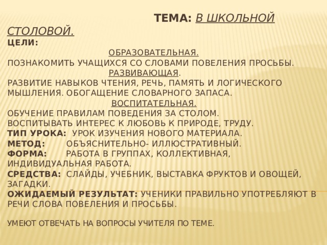  Тема:  В школьной столовой.  Цели:    Образовательная.  Познакомить учащихся со словами повеления просьбы.   Развивающая .  Развитие навыков чтения, речь, память и логического мышления. Обогащение словарного запаса.   Воспитательная.  Обучение правилам поведения за столом.  Воспитывать интерес к любовь к природе, труду.  Тип урока: урок изучения нового материала.  Метод: объяснительно- иллюстративный.  Форма: работа в группах, коллективная, индивидуальная работа.  Средства: Слайды, учебник, выставка фруктов и овощей, загадки.  Ожидаемый результат: ученики правильно употребляют в речи слова повеления и просьбы.   Умеют отвечать на вопросы учителя по теме.   