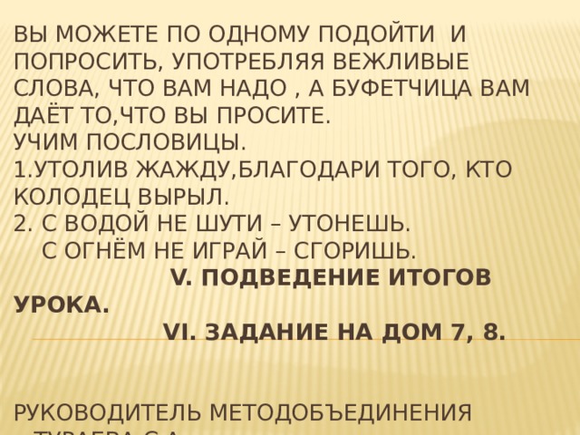 Вы можете по одному подойти и попросить, употребляя вежливые слова, что вам надо , а буфетчица вам даёт то,что вы просите.  Учим пословицы.  1.Утолив жажду,благодари того, кто колодец вырыл.  2. С водой не шути – утонешь.  С огнём не играй – сгоришь.   V. Подведение итогов урока.   VI. Задание на дом 7, 8.        Руководитель методобъединения Тураева С.А.  Завуч школы Давлатов Ж.Т.   