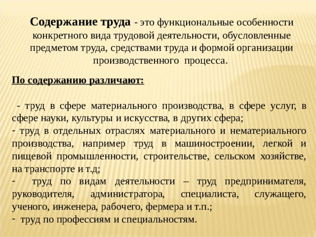 Содержание труда - это функциональные особенности конкретного вида трудовой деятельности, обусловленные предметом труда, средствами труда и формой организации производственного процесса. По содержанию различают:   - труд в сфере материального производства, в сфере услуг, в сфере науки, культуры и искусства, в других сфера;  труд в отдельных отраслях материального и нематериального производства, например труд в машиностроении, легкой и пищевой промышленности, строительстве, сельском хозяйстве, на транспорте и т.д;  труд по видам деятельности – труд предпринимателя, руководителя, администратора, специалиста, служащего, ученого, инженера, рабочего, фермера и т.п.;  труд по профессиям и специальностям. 