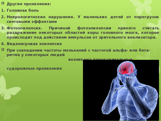 Другие проявления: Головная боль Неврологические нарушения. У маленьких детей от перегрузок световыми эффектами Фотоэпилепсия. Причиной фотоэпилепсии принято считать раздражение некоторых областей коры головного мозга, которое происходит под действием импульсов от зрительного анализатора. Видеоигровая эпилепсия При совпадении частоты мельканий с частотой альфа- или бета-ритма у некоторых людей возникают пароксизмальные судорожные проявления с возможной потерей сознания 