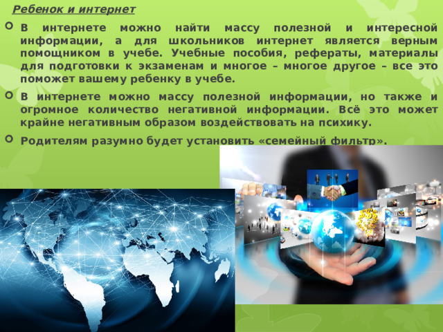  Ребенок и интернет В интернете можно найти массу полезной и интересной информации, а для школьников интернет является верным помощником в учебе. Учебные пособия, рефераты, материалы для подготовки к экзаменам и многое – многое другое – все это поможет вашему ребенку в учебе. В интернете можно массу полезной информации, но также и огромное количество негативной информации. Всё это может крайне негативным образом воздействовать на психику. Родителям разумно будет установить «семейный фильтр». 