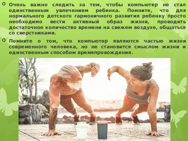 Очень важно следить за тем, чтобы компьютер не стал единственным увлечением ребенка. Помните, что для нормального детского гармоничного развития ребенку просто необходимо вести активный образ жизни, проводить достаточное количество времени на свежем воздухе, общаться со сверстниками. Помните о том, что компьютер являются частью жизни современного человека, но не становится смыслом жизни и единственным способом времяпровождения.  