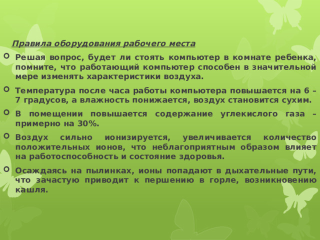  Правила оборудования рабочего места Решая вопрос, будет ли стоять компьютер в комнате ребенка, помните, что работающий компьютер способен в значительной мере изменять характеристики воздуха. Температура после часа работы компьютера повышается на 6 – 7 градусов, а влажность понижается, воздух становится сухим. В помещении повышается содержание углекислого газа – примерно на 30%. Воздух сильно ионизируется, увеличивается количество положительных ионов, что неблагоприятным образом влияет на работоспособность и состояние здоровья. Осаждаясь на пылинках, ионы попадают в дыхательные пути, что зачастую приводит к першению в горле, возникновению кашля. 