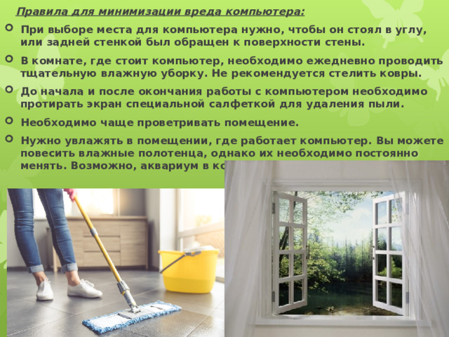  Правила для минимизации вреда компьютера: При выборе места для компьютера нужно, чтобы он стоял в углу, или задней стенкой был обращен к поверхности стены. В комнате, где стоит компьютер, необходимо ежедневно проводить тщательную влажную уборку. Не рекомендуется стелить ковры. До начала и после окончания работы с компьютером необходимо протирать экран специальной салфеткой для удаления пыли. Необходимо чаще проветривать помещение. Нужно увлажять в помещении, где работает компьютер. Вы можете повесить влажные полотенца, однако их необходимо постоянно менять. Возможно, аквариум в комнате станет лучшим решением 