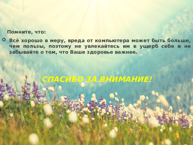  Помните, что: Всё хорошо в меру, вреда от компьютера может быть больше, чем пользы, поэтому не увлекайтесь им в ущерб себе и не забывайте о том, что Ваше здоровье важнее.   СПАСИБО ЗА ВНИМАНИЕ! 