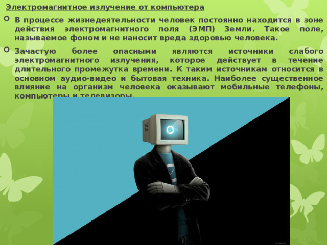  Электромагнитное излучение от компьютера  В процессе жизнедеятельности человек постоянно находится в зоне действия электромагнитного поля (ЭМП) Земли. Такое поле, называемое фоном и не наносит вреда здоровью человека. Зачастую более опасными являются источники слабого электромагнитного излучения, которое действует в течение длительного промежутка времени. К таким источникам относится в основном аудио-видео и бытовая техника. Наиболее существенное влияние на организм человека оказывают мобильные телефоны, компьютеры и телевизоры. 
