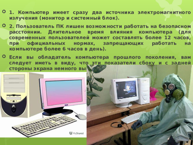  1. Компьютер имеет сразу два источника электромагнитного излучения (монитор и системный блок).   2. Пользователь ПК лишен возможности работать на безопасном расстоянии. Длительное время влияния компьютера (для современных пользователей может составлять более 12 часов, при официальных нормах, запрещающих работать на компьютере более 6 часов в день). Если вы обладатель компьютера прошлого поколения, вам следует иметь в виду, что эти показатели сбоку и с задней стороны экрана немного выше нормальных показателей.  