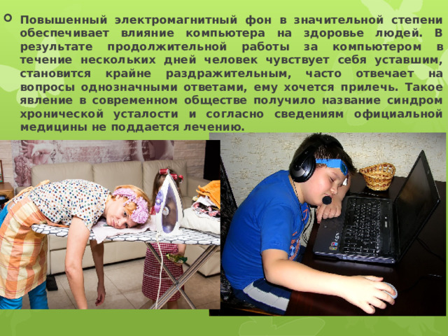 Повышенный электромагнитный фон в значительной степени обеспечивает влияние компьютера на здоровье людей. В результате продолжительной работы за компьютером в течение нескольких дней человек чувствует себя уставшим, становится крайне раздражительным, часто отвечает на вопросы однозначными ответами, ему хочется прилечь. Такое явление в современном обществе получило название синдром хронической усталости и согласно сведениям официальной медицины не поддается лечению.  