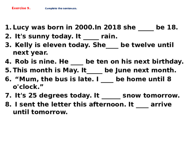    Exercise 9.  Complete the sentences.    Lucy was born in 2000.In 2018 she _____ be 18.  It's sunny today. It _____ rain.  Kelly is eleven today. She____ be twelve until next year.  Rob is nine. He ____ be ten on his next birthday. This month is May. It_____ be June next month. “ Mum, the bus is late. I ____ be home until 8 o'clock.”  It's 25 degrees today. It ______ snow tomorrow.  I sent the letter this afternoon. It ____ arrive until tomorrow.    