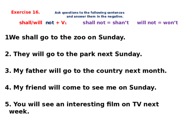  Exercise 16. Ask questions to the following sentences  and answer them in the negative.      shall/will not + V ₁ shall not = shan’t will not = won’t  We shall go to the zoo on Sunday.  2. They will go to the park next Sunday.  3. My father will go to the country next month.  4. My friend will come to see me on Sunday.  5. You will see an interesting film on TV next week.     