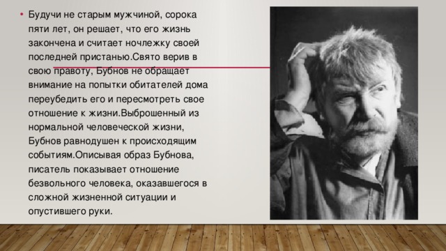 Будучи не старым мужчиной, сорока пяти лет, он решает, что его жизнь закончена и считает ночлежку своей последней пристанью.Свято верив в свою правоту, Бубнов не обращает внимание на попытки обитателей дома переубедить его и пересмотреть свое отношение к жизни.Выброшенный из нормальной человеческой жизни, Бубнов равнодушен к происходящим событиям.Описывая образ Бубнова, писатель показывает отношение безвольного человека, оказавшегося в сложной жизненной ситуации и опустившего руки.   