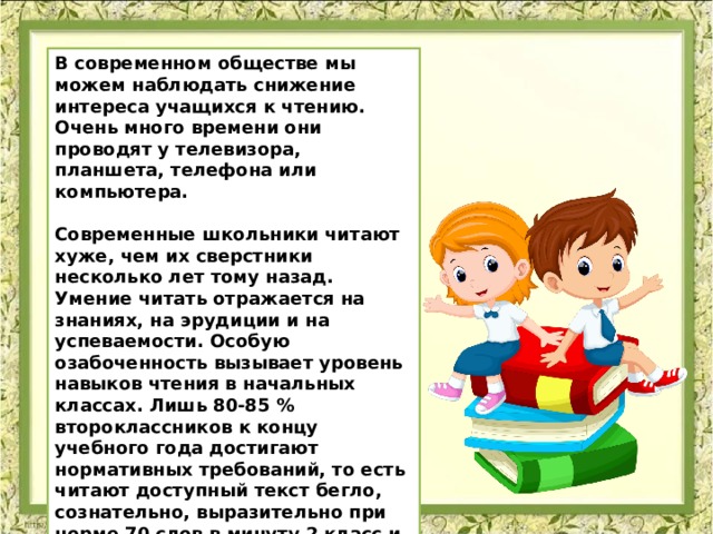 В современном обществе мы можем наблюдать снижение интереса учащихся к чтению. Очень много времени они проводят у телевизора, планшета, телефона или компьютера.   Современные школьники читают хуже, чем их сверстники несколько лет тому назад. Умение читать отражается на знаниях, на эрудиции и на успеваемости. Особую озабоченность вызывает уровень навыков чтения в начальных классах. Лишь 80-85 % второклассников к концу учебного года достигают нормативных требований, то есть читают доступный текст бегло, сознательно, выразительно при норме 70 слов в минуту 2 класс и 90 слов в минуту 3 класс.   