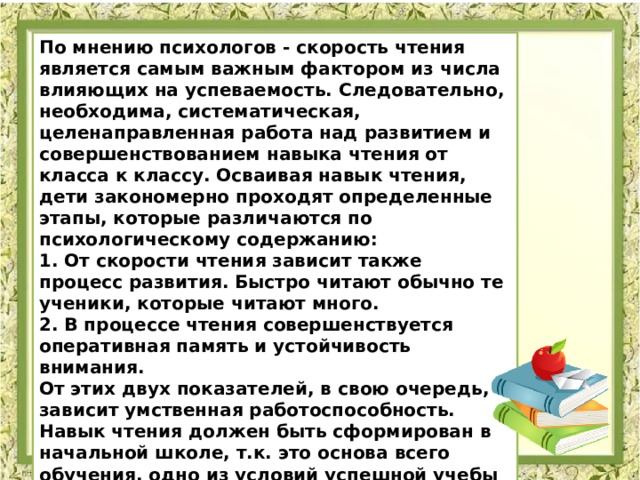 По мнению психологов - скорость чтения является самым важным фактором из числа влияющих на успеваемость. Следовательно, необходима, систематическая, целенаправленная работа над развитием и совершенствованием навыка чтения от класса к классу. Осваивая навык чтения, дети закономерно проходят определенные этапы, которые различаются по психологическому содержанию: 1. От скорости чтения зависит также процесс развития. Быстро читают обычно те ученики, которые читают много.  2. В процессе чтения совершенствуется оперативная память и устойчивость внимания.  От этих двух показателей, в свою очередь, зависит умственная работоспособность. Навык чтения должен быть сформирован в начальной школе, т.к. это основа всего обучения, одно из условий успешной учебы в школе. 