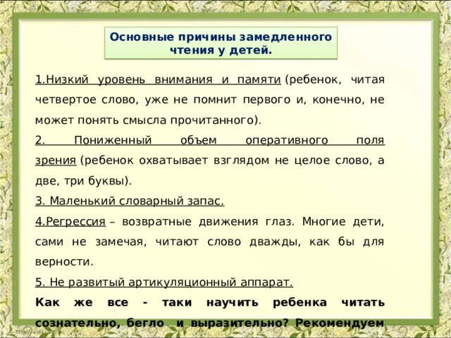 Основные причины замедленного чтения у детей. 1.Низкий уровень внимания и памяти  (ребенок, читая четвертое слово, уже не помнит первого и, конечно, не может понять смысла прочитанного). 2. Пониженный объем оперативного поля зрения  (ребенок охватывает взглядом не целое слово, а две, три буквы). 3. Маленький словарный запас. 4.Регрессия  – возвратные движения глаз. Многие дети, сами не замечая, читают слово дважды, как бы для верности. 5. Не развитый артикуляционный аппарат. Как же все - таки научить ребенка читать сознательно, бегло и выразительно? Рекомендуем следующие методы и упражнения: 