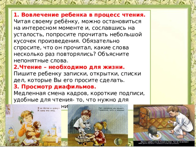 1. Вовлечение ребенка в процесс чтения. Читая своему ребёнку, можно остановиться на интересном моменте и, сославшись на усталость, попросите прочитать небольшой кусочек произведения. Обязательно спросите, что он прочитал, какие слова несколько раз повторялись? Объясните непонятные слова. 2.Чтение – необходимо для жизни. Пишите ребенку записки, открытки, списки дел, которые Вы его просите сделать. 3. Просмотр диафильмов. Медленная смена кадров, короткие подписи, удобные для чтения- то, что нужно для совершенствования техники чтения. 
