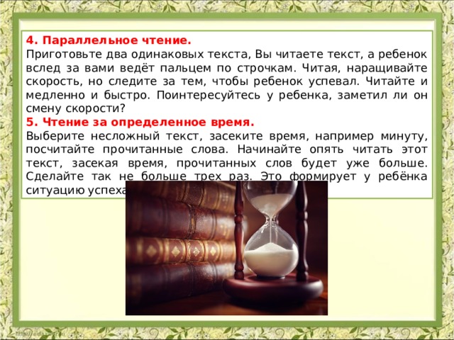 4. Параллельное чтение. Приготовьте два одинаковых текста, Вы читаете текст, а ребенок вслед за вами ведёт пальцем по строчкам. Читая, наращивайте скорость, но следите за тем, чтобы ребенок успевал. Читайте и медленно и быстро. Поинтересуйтесь у ребенка, заметил ли он смену скорости? 5. Чтение за определенное время. Выберите несложный текст, засеките время, например минуту, посчитайте прочитанные слова. Начинайте опять читать этот текст, засекая время, прочитанных слов будет уже больше. Сделайте так не больше трех раз. Это формирует у ребёнка ситуацию успеха. 