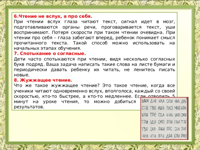 6.Чтение не вслух, а про себя. При чтении вслух глаза читают текст, сигнал идет в мозг, подготавливаются органы речи, проговаривается текст, уши воспринимают. Потеря скорости при таком чтении очевидна. При чтении про себя – глаза забегают вперед, ребенок понимает смысл прочитанного текста. Такой способ можно использовать на начальных этапах обучения. 7. Спотыкание о согласные. Дети часто спотыкаются при чтении, видя несколько согласных букв подряд. Ваша задача написать такие слова на листе бумаги и периодически давать ребенку их читать, не ленитесь писать новые. 8. Жужжащее чтение. Что же такое жужжащее чтение? Это такое чтение, когда все ученики читают одновременно вслух, вполголоса, каждый со своей скоростью, кто-то быстрее, а кто-то медленнее. Если отводить 5 минут на уроке чтения, то можно добиться определенных результатов. 