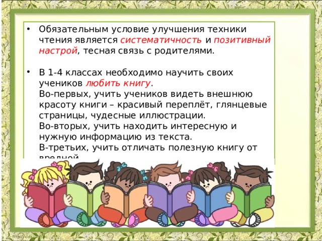 Обязательным условие улучшения техники чтения является систематичность и позитивный настрой , тесная связь с родителями.   В 1-4 классах необходимо научить своих учеников  любить книгу .  Во-первых, учить учеников видеть внешнюю красоту книги – красивый переплёт, глянцевые страницы, чудесные иллюстрации.  Во-вторых, учить находить интересную и нужную информацию из текста.  В-третьих, учить отличать полезную книгу от вредной. 
