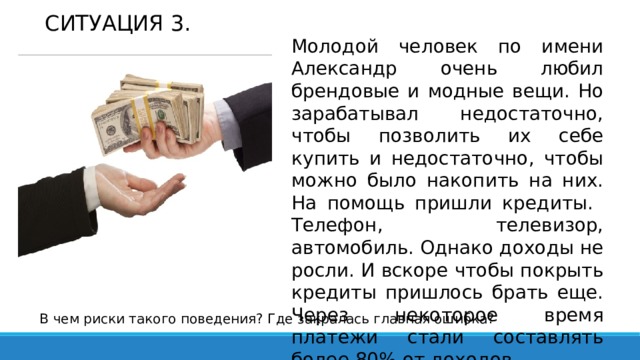 СИТУАЦИЯ 3. Молодой человек по имени Александр очень любил брендовые и модные вещи. Но зарабатывал недостаточно, чтобы позволить их себе купить и недостаточно, чтобы можно было накопить на них. На помощь пришли кредиты. Телефон, телевизор, автомобиль. Однако доходы не росли. И вскоре чтобы покрыть кредиты пришлось брать еще. Через некоторое время платежи стали составлять более 80% от доходов. В чем риски такого поведения? Где закралась главная ошибка? 