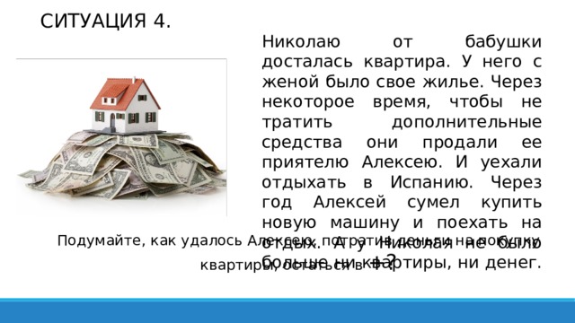 СИТУАЦИЯ 4. Николаю от бабушки досталась квартира. У него с женой было свое жилье. Через некоторое время, чтобы не тратить дополнительные средства они продали ее приятелю Алексею. И уехали отдыхать в Испанию. Через год Алексей сумел купить новую машину и поехать на отдых. А у Николая не было больше ни квартиры, ни денег. Подумайте, как удалось Алексею, потратив деньги на покупку квартиры, остаться в +? 