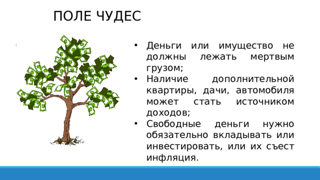 ПОЛЕ ЧУДЕС Деньги или имущество не должны лежать мертвым грузом; Наличие дополнительной квартиры, дачи, автомобиля может стать источником доходов; Свободные деньги нужно обязательно вкладывать или инвестировать, или их съест инфляция. 