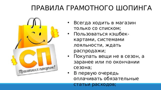 ПРАВИЛА ГРАМОТНОГО ШОПИНГА Всегда ходить в магазин только со списком; Пользоваться кэшбек-картами, системами лояльности, ждать распродажи; Покупать вещи не в сезон, а заранее или по окончании сезона; В первую очередь оплачивать обязательные статьи расходов; 