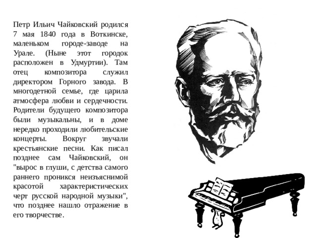 Петр Ильич Чайковский родился 7 мая 1840 года в Воткинске, маленьком городе-заводе на Урале. (Ныне этот городок расположен в Удмуртии). Там отец композитора служил директором Горного завода. В многодетной семье, где царила атмосфера любви и сердечности. Родители будущего композитора были музыкальны, и в доме нередко проходили любительские концерты. Вокруг звучали крестьянские песни. Как писал позднее сам Чайковский, он 
