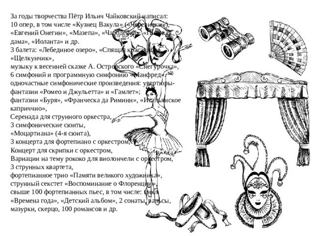 За годы творчества Пётр Ильич Чайковский написал: 10 опер, в том числе «Кузнец Вакула» («Черевички»), «Евгений Онегин», «Мазепа», «Чародейка». «Пиковая дама», «Иоланта» и др. 3 балета: «Лебединое озеро», «Спящая красавица», «Щелкунчик», музыку к весенней сказке А. Островского «Снегурочка», 6 симфоний и программную симфонию «Манфред». одночастные симфонические произведения: увертюры-фантазии «Ромео и Джульетта» и «Гамлет»; фантазии «Буря», «Франческа да Риминн», «Итальянское каприччио», Серенада для струнного оркестра, 3 симфонические сюиты, «Моцартиана» (4-я сюита), 3 концерта для фортепиано с оркестром, Концерт для скрипки с оркестром, Вариации на тему рококо для виолончели с оркестром, 3 струнных квартета, фортепианное трио «Памяти великого художника», струнный секстет «Воспоминание о Флоренции», свыше 100 фортепианных пьес, в том числе: цикл «Времена года», «Детский альбом», 2 сонаты, вальсы, мазурки, скерцо, 100 романсов и др. 