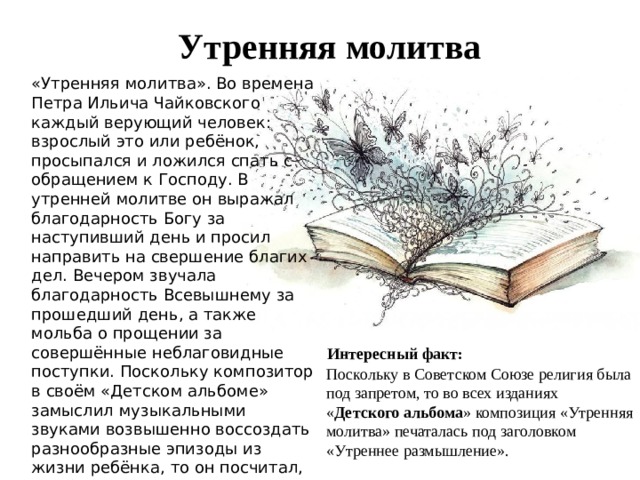 Утренняя молитва «Утренняя молитва». Во времена Петра Ильича Чайковского каждый верующий человек: взрослый это или ребёнок, просыпался и ложился спать с обращением к Господу. В утренней молитве он выражал благодарность Богу за наступивший день и просил направить на свершение благих дел. Вечером звучала благодарность Всевышнему за прошедший день, а также мольба о прощении за совершённые неблаговидные поступки. Поскольку композитор в своём «Детском альбоме» замыслил музыкальными звуками возвышенно воссоздать разнообразные эпизоды из жизни ребёнка, то он посчитал, что будет правильным, если цикл откроется композицией «Утренняя молитва», так как в ту пору именно так начинался день маленького человечка. Интересный факт: Поскольку в Советском Союзе религия была под запретом, то во всех изданиях « Детского альбома » композиция «Утренняя молитва» печаталась под заголовком «Утреннее размышление». 
