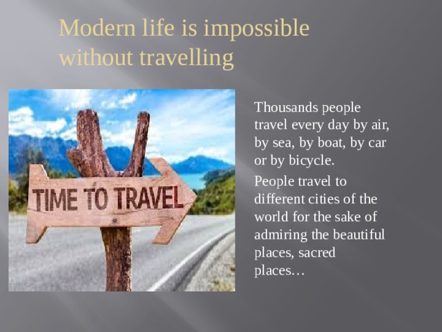 Modern life is impossible without travelling Thousands people travel every day by air, by sea, by boat, by car or by bicycle. People travel to different cities of the world for the sake of admiring the beautiful places, sacred places… 