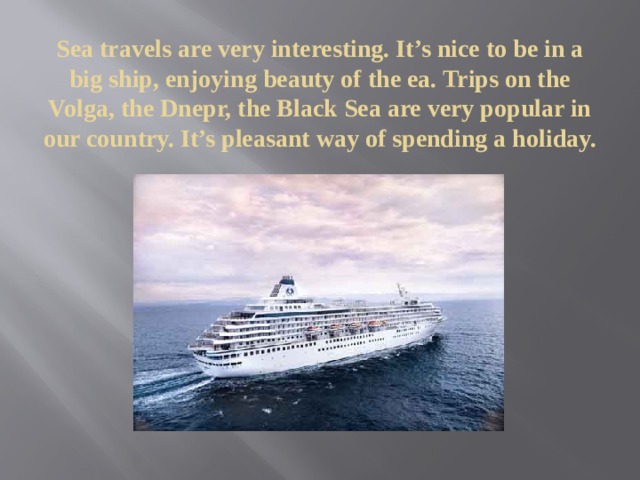 Sea travels are very interesting. It’s nice to be in a big ship, enjoying beauty of the ea. Trips on the Volga, the Dnepr, the Black Sea are very popular in our country. It’s pleasant way of spending a holiday. 