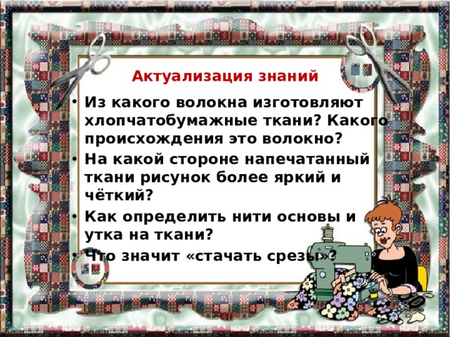 Актуализация  знаний Из какого волокна изготовляют хлопчатобумажные ткани? Какого происхождения это волокно? На какой стороне напечатанный ткани рисунок более яркий и чёткий? Как определить нити основы и утка на ткани? Что значит «стачать срезы»? 