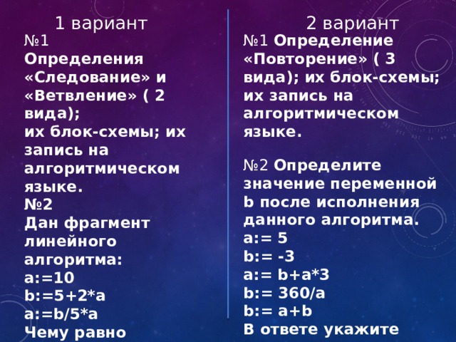 2 вариант 1 вариант № 1 № 1 Определение «Повторение» ( 3 вида); их блок-схемы; их запись на алгоритмическом языке. Определения «Следование» и «Ветвление» ( 2 вида);  № 2 Определите значение переменной b после исполнения данного алгоритма. их блок-схемы; их запись на алгоритмическом языке. № 2 a:= 5 Дан фрагмент линейного алгоритма: b:= -3 а:=10 a:= b+a*3 b:= 360/a b:=5+2*a b:= a+b a:=b/5*a В ответе укажите одно число - значение переменной b. Чему равно значение переменной а после его исполнения? 