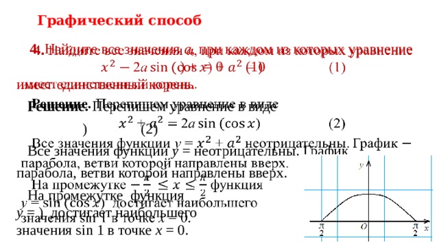 Графический способ 4. Найдите все значения a , при каждом из которых уравнение  ) + = 0   (1)   имеет единственный корень.  Решение. Перепишем уравнение в виде    )    (2)  Все значения функции y = неотрицательны. График парабола, ветви которой направлены вверх.  На промежутке функция  y = ) достигает наибольшего  значения sin 1 в точке x = 0.    