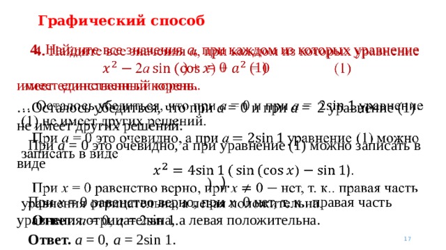 Графический способ 4. Найдите все значения a , при каждом из которых уравнение  ) + = 0   (1)   имеет единственный корень. … Осталось убедиться, что при a = 0 и при a = 2 уравнение (1) не имеет других решений.  При a = 0 это очевидно, а при уравнение (1) можно записать в виде  ) ).  При x = 0 равенство верно, при x 0 нет, т. к.. правая часть уравнения отрицательна, а левая положительна.  Ответ.  a = 0, a = 2sin 1.     