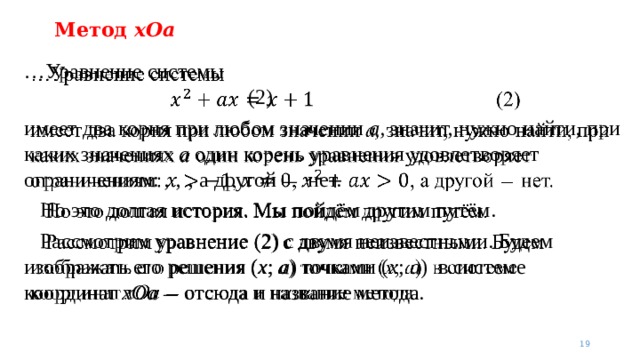 Метод xOa … Уравнение системы          (2) имеет два корня при любом значении a, значит, нужно найти, при каких значениях a один корень уравнения удовлетворяет ограничениям: ,  ,  , а другой — нет.  Но это долгая история. Мы пойдём другим путём.  Рассмотрим уравнение (2) с двумя неизвестными. Будем изображать его решения ( x ; a ) точками ( x ; a ) в системе координат xOa  — отсюда и название метода.    