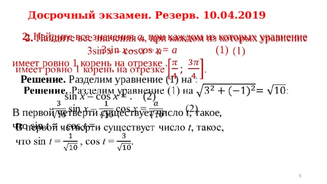 Досрочный экзамен. Резерв. 10.04.2019 2. Найдите все значения a , при каждом из которых уравнение  3sin  x – cos  x = a    (1)   имеет ровно 1 корень на отрезке .  Решение. Разделим уравнение (1) на :  sin  x – cos  x = .  (2) В первой четверти существует число t , такое,  что sin  t = , cos  t = .   