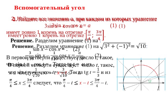 Вспомогательный угол 2. Найдите все значения a , при каждом из которых уравнение  3sin  x – cos  x = a    (1)   имеет ровно 1 корень на отрезке .  Решение. Разделим уравнение (1) на :  sin  x – cos  x = .  (2) В первой четверти существует число t , такое,  что sin  t = , cos  t = . Тогда tg t = и из  x ≤ следует, что – t  x – t ≤ – t .   