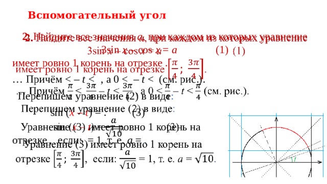 Вспомогательный угол 2. Найдите все значения a , при каждом из которых уравнение  3sin  x – cos  x = a    (1)   имеет ровно 1 корень на отрезке . … Причём t  , а 0 t  Перепишем уравнение (2) в виде :  sin ( x – t ) = .    (3)  Уравнение (3) имеет ровно 1 корень на  отрезке , если: = 1, т. е. a = .   