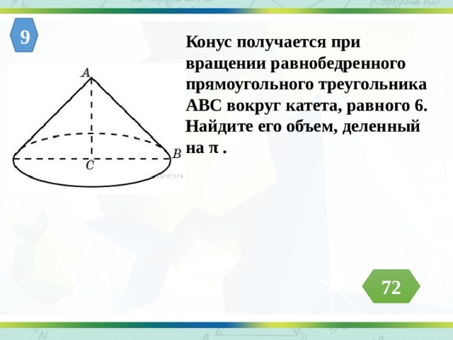 Конус получается при вращении равнобедренного прямоугольного треугольника АВС вокруг катета, равного 6. Найдите его объем, деленный на π . 9 72 