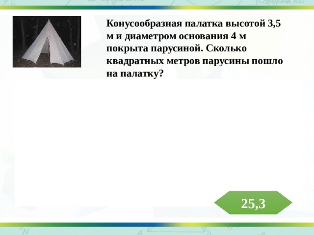 Конусообразная палатка высотой 3,5 м и диаметром основания 4 м покрыта парусиной. Сколько квадратных метров парусины пошло на палатку? Решение. Образующая конуса , что примерно составляет 8,06 м. Тогда площадь боковой поверхности конуса равна  что примерно составляет 5,3 м 2 . На палатку пошло примерно 25,3 м 2 парусины. Ответ: 25,3 м 2   25,3 