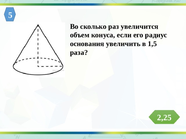 5 Во сколько раз увеличится объем конуса, если его радиус основания увеличить в 1,5 раза? 2,25 