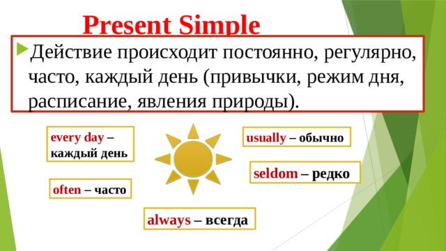 Present Simple Действие происходит постоянно, регулярно, часто, каждый день (привычки, режим дня, расписание, явления природы). еvery day – каждый день usually  –  обычно seldom  – редко often  –  часто always – всегда 