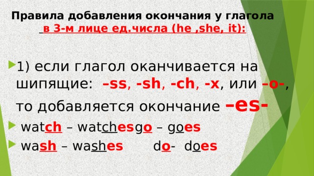 Правила добавления окончания у глагола   в 3-м лице ед.числа (he ,she, it):   1) если глагол оканчивается на шипящие: –ss , -sh , -ch , -x , или –o- , то добавляется окончание –es-  wat ch – wat ch es   g o – g o es  wa sh – wa sh es d o -  d o es  