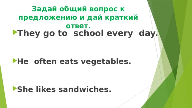 Задай общий вопрос к предложению и дай краткий ответ. They go to school every day.   He often eats vegetables.   She likes sandwiches. 