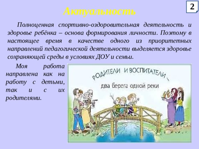 2 Актуальность Полноценная спортивно-оздоровительная деятельность и здоровье ребёнка – основа формирования личности. Поэтому в настоящее время в качестве одного из приоритетных направлений педагогической деятельности выделяется здоровье сохраняющей среды в условиях ДОУ и семьи. Моя работа направлена как на работу с детьми, так и с их родителями. 