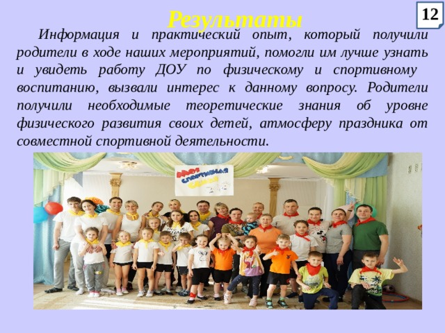 Результаты 12 Информация и практический опыт, который получили родители в ходе наших мероприятий, помогли им лучше узнать и увидеть работу ДОУ по физическому и спортивному воспитанию, вызвали интерес к данному вопросу. Родители получили необходимые теоретические знания об уровне физического развития своих детей, атмосферу праздника от совместной спортивной деятельности. 