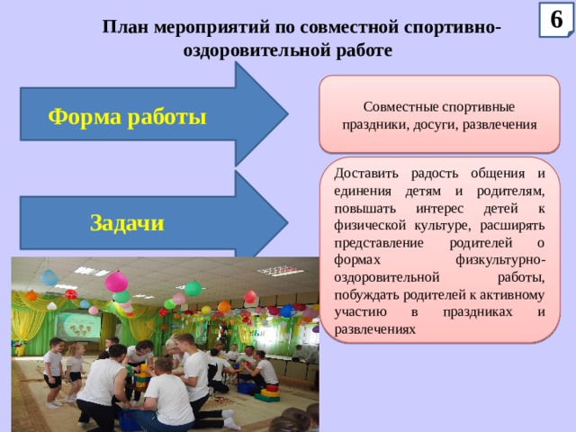 6 План мероприятий по совместной спортивно-оздоровительной работе Совместные спортивные праздники, досуги, развлечения Форма работы Доставить радость общения и единения детям и родителям, повышать интерес детей к физической культуре, расширять представление родителей о формах физкультурно-оздоровительной работы, побуждать родителей к активному участию в праздниках и развлечениях Задачи 