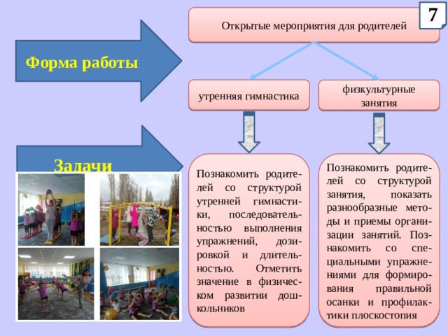7 Открытые мероприятия для родителей Форма работы утренняя гимнастика физкультурные занятия Задачи Познакомить родите-лей со структурой утренней гимнасти-ки, последователь-ностью выполнения упражнений, дози-ровкой и длитель-ностью. Отметить значение в физичес-ком развитии дош-кольников Познакомить родите-лей со структурой занятия, показать разнообразные мето-ды и приемы органи-зации занятий. Поз-накомить со спе-циальными упражне-ниями для формиро-вания правильной осанки и профилак-тики плоскостопия 
